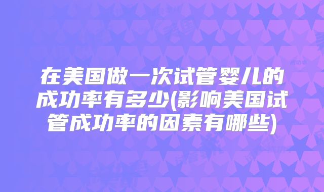 在美国做一次试管婴儿的成功率有多少(影响美国试管成功率的因素有哪些)