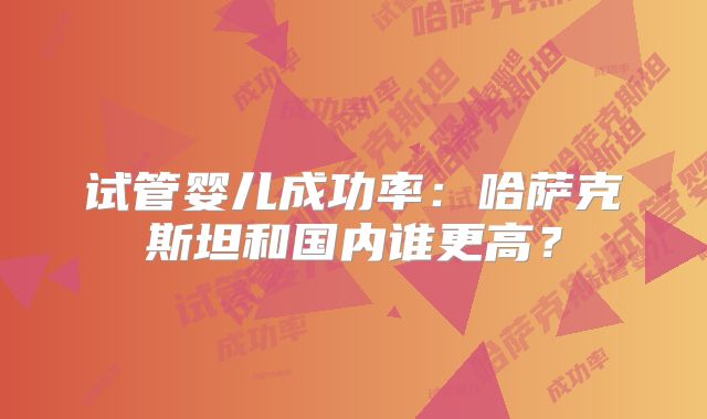 试管婴儿成功率：哈萨克斯坦和国内谁更高？
