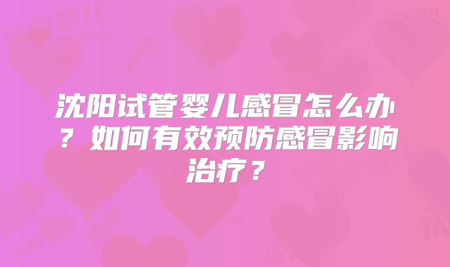 沈阳试管婴儿感冒怎么办？如何有效预防感冒影响治疗？