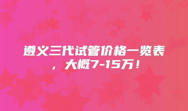 遵义三代试管价格一览表，大概7-15万！