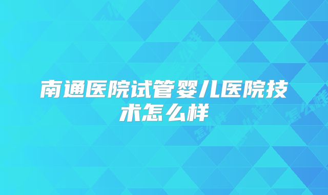 南通医院试管婴儿医院技术怎么样