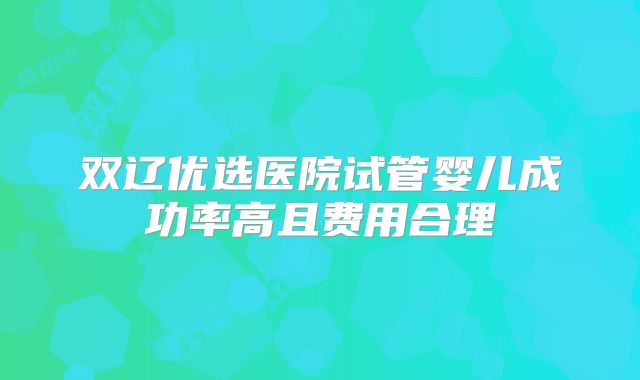 双辽优选医院试管婴儿成功率高且费用合理