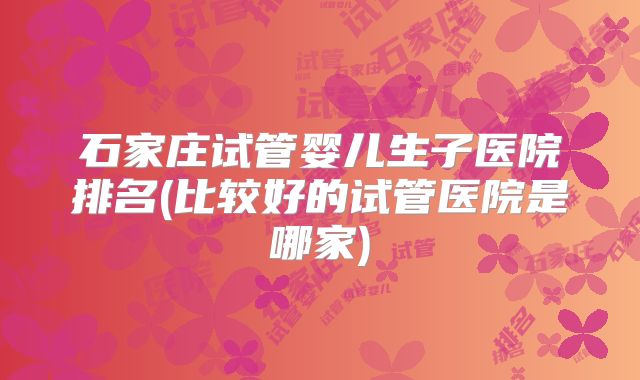 石家庄试管婴儿生子医院排名(比较好的试管医院是哪家)