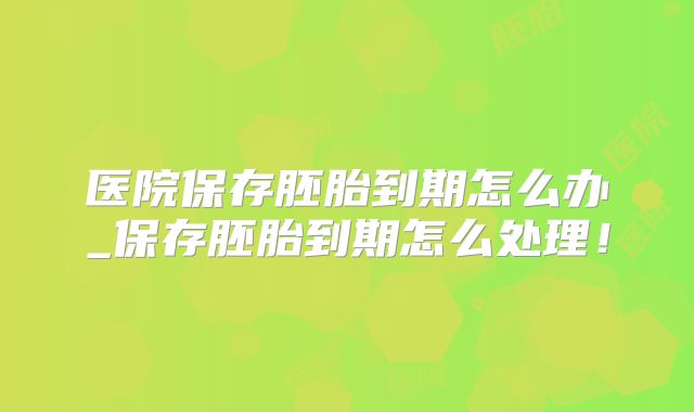 医院保存胚胎到期怎么办_保存胚胎到期怎么处理!