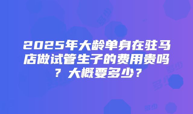 2025年大龄单身在驻马店做试管生子的费用贵吗？大概要多少？