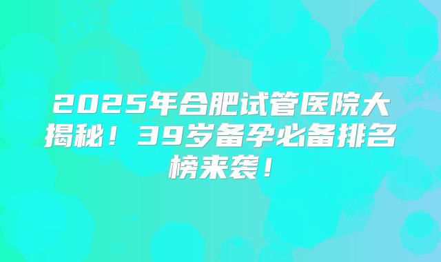 2025年合肥试管医院大揭秘!39岁备孕必备排名榜来袭!