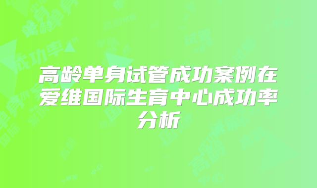 高龄单身试管成功案例在爱维国际生育中心成功率分析