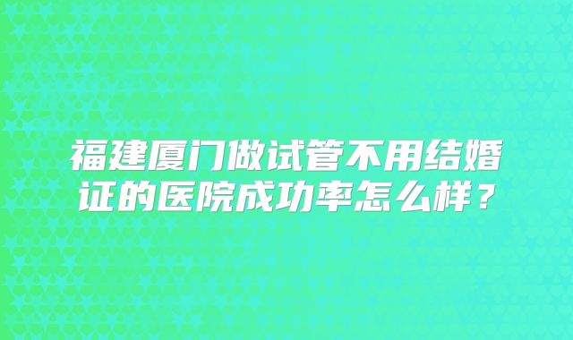 福建厦门做试管不用结婚证的医院成功率怎么样?