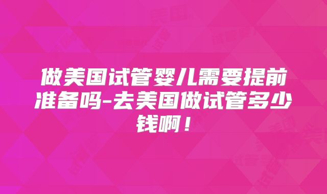 做美国试管婴儿需要提前准备吗-去美国做试管多少钱啊！