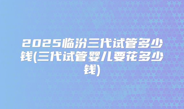 2025临汾三代试管多少钱(三代试管婴儿要花多少钱)