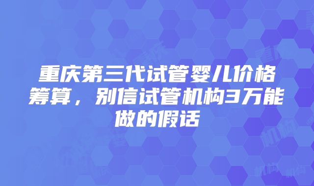重庆第三代试管婴儿价格筹算，别信试管机构3万能做的假话