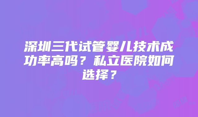 深圳三代试管婴儿技术成功率高吗？私立医院如何选择？