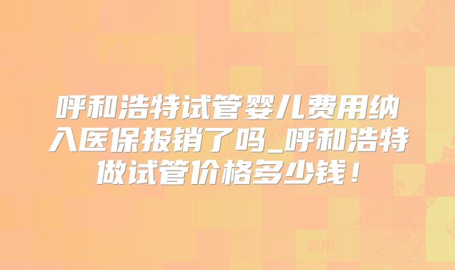 呼和浩特试管婴儿费用纳入医保报销了吗_呼和浩特做试管价格多少钱！