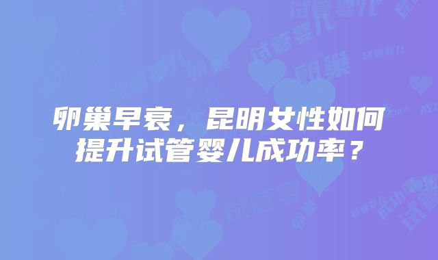 卵巢早衰，昆明女性如何提升试管婴儿成功率？