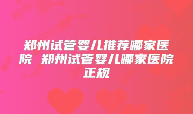 郑州试管婴儿推荐哪家医院 郑州试管婴儿哪家医院正规