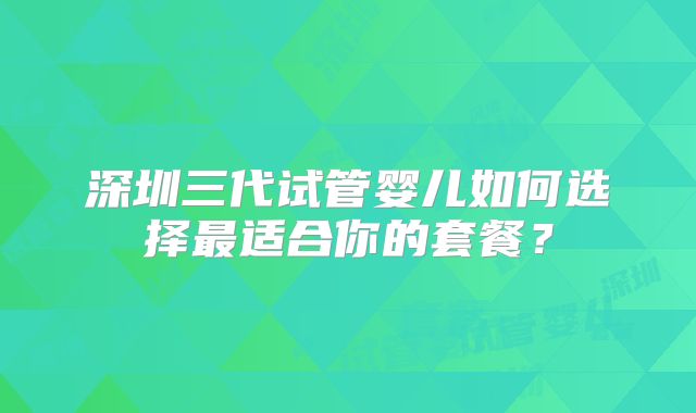 深圳三代试管婴儿如何选择最适合你的套餐？