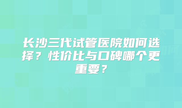 长沙三代试管医院如何选择？性价比与口碑哪个更重要？