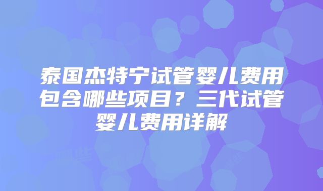 泰国杰特宁试管婴儿费用包含哪些项目？三代试管婴儿费用详解