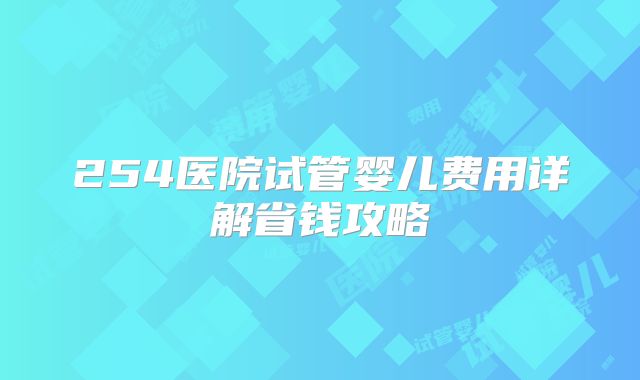 254医院试管婴儿费用详解省钱攻略