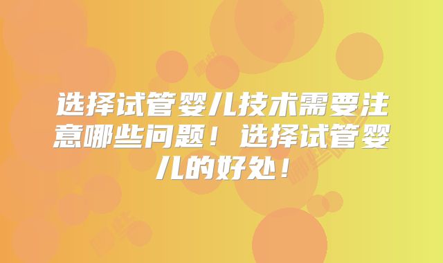 选择试管婴儿技术需要注意哪些问题!选择试管婴儿的好处!