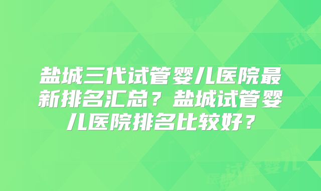 盐城三代试管婴儿医院最新排名汇总？盐城试管婴儿医院排名比较好？