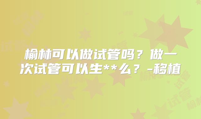 榆林可以做试管吗？做一次试管可以生**么？-移植