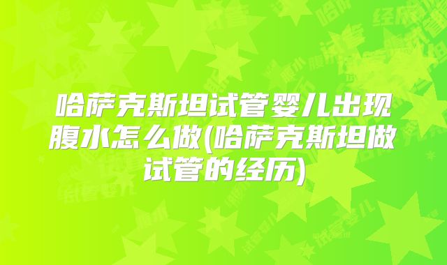 哈萨克斯坦试管婴儿出现腹水怎么做(哈萨克斯坦做试管的经历)