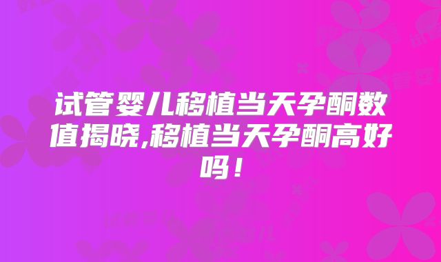 试管婴儿移植当天孕酮数值揭晓,移植当天孕酮高好吗！