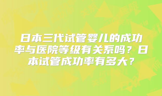 日本三代试管婴儿的成功率与医院等级有关系吗?日本试管成功率有多大?