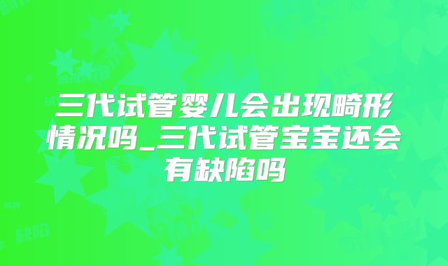 三代试管婴儿会出现畸形情况吗_三代试管宝宝还会有缺陷吗