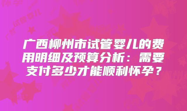 广西柳州市试管婴儿的费用明细及预算分析：需要支付多少才能顺利怀孕？