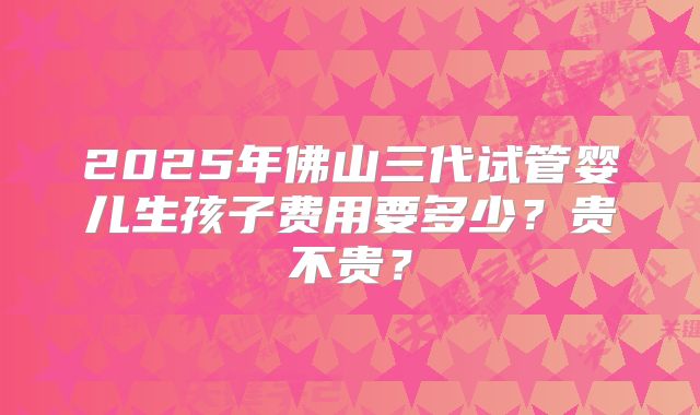 2025年佛山三代试管婴儿生孩子费用要多少?贵不贵?