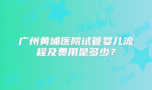 广州黄埔医院试管婴儿流程及费用是多少？
