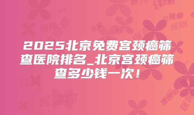 2025北京免费宫颈癌筛查医院排名_北京宫颈癌筛查多少钱一次！