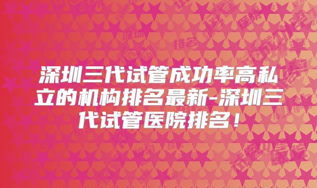 深圳三代试管成功率高私立的机构排名最新-深圳三代试管医院排名！