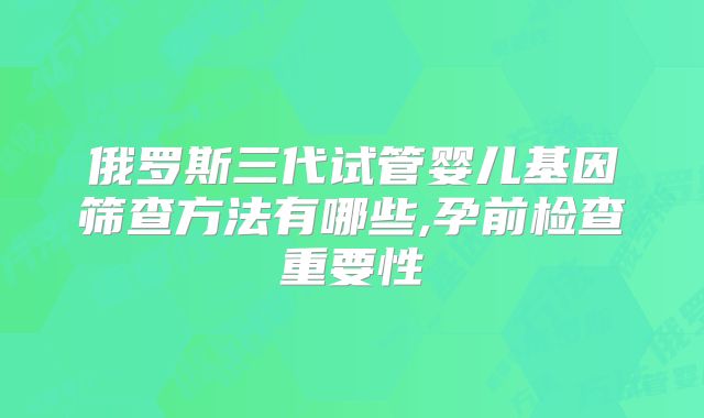 俄罗斯三代试管婴儿基因筛查方法有哪些,孕前检查重要性