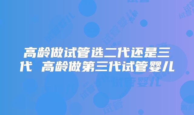 高龄做试管选二代还是三代 高龄做第三代试管婴儿