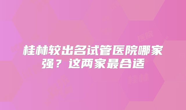 桂林较出名试管医院哪家强？这两家最合适
