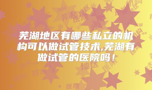 芜湖地区有哪些私立的机构可以做试管技术,芜湖有做试管的医院吗！