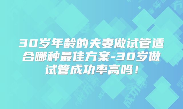 30岁年龄的夫妻做试管适合哪种最佳方案-30岁做试管成功率高吗！