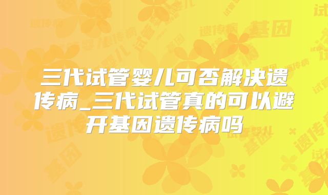 三代试管婴儿可否解决遗传病_三代试管真的可以避开基因遗传病吗