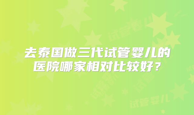 去泰国做三代试管婴儿的医院哪家相对比较好？