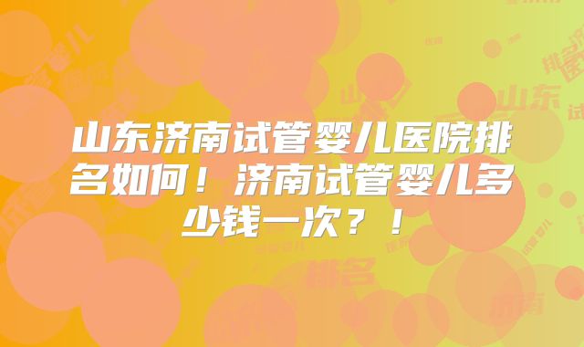 山东济南试管婴儿医院排名如何！济南试管婴儿多少钱一次？！