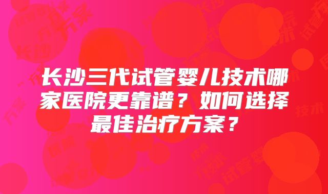 长沙三代试管婴儿技术哪家医院更靠谱？如何选择最佳治疗方案？