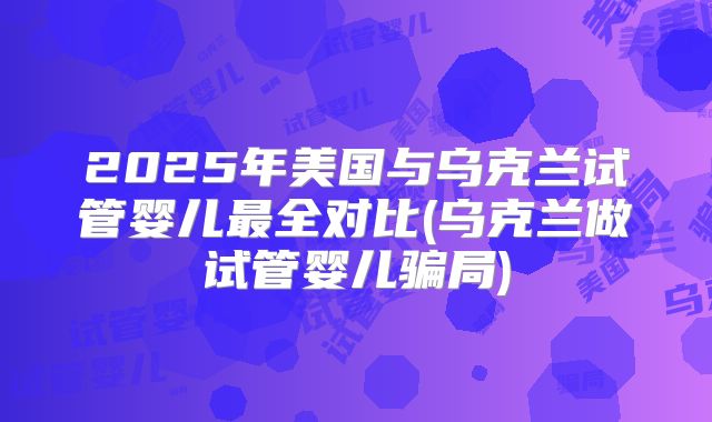 2025年美国与乌克兰试管婴儿最全对比(乌克兰做试管婴儿骗局)