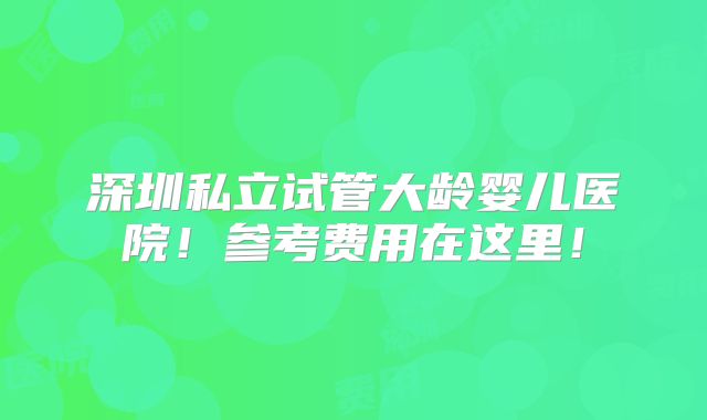 深圳私立试管大龄婴儿医院！参考费用在这里！
