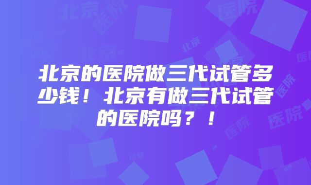 北京的医院做三代试管多少钱!北京有做三代试管的医院吗?!