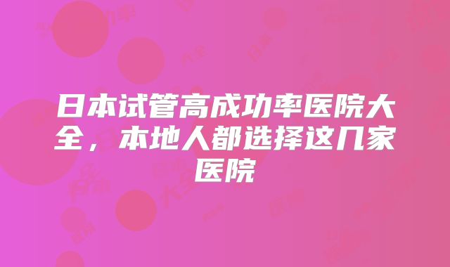 日本试管高成功率医院大全，本地人都选择这几家医院