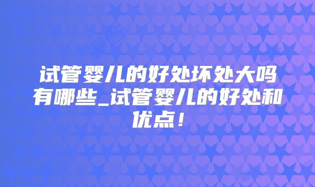 试管婴儿的好处坏处大吗有哪些_试管婴儿的好处和优点！