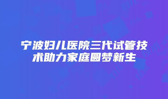 宁波妇儿医院三代试管技术助力家庭圆梦新生